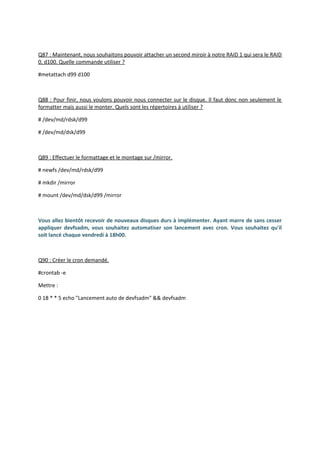 Q87 : Maintenant, nous souhaitons pouvoir attacher un second miroir à notre RAID 1 qui sera le RAID
0, d100. Quelle commande utiliser ?
#metattach d99 d100
Q88 : Pour finir, nous voulons pouvoir nous connecter sur le disque. Il faut donc non seulement le
formatter mais aussi le monter. Quels sont les répertoires à utiliser ?
# /dev/md/rdsk/d99
# /dev/md/dsk/d99
Q89 : Effectuer le formattage et le montage sur /mirror.
# newfs /dev/md/rdsk/d99
# mkdir /mirror
# mount /dev/md/dsk/d99 /mirror
Vous allez bientôt recevoir de nouveaux disques durs à implémenter. Ayant marre de sans cesser
appliquer devfsadm, vous souhaitez automatiser son lancement avec cron. Vous souhaitez qu'il
soit lancé chaque vendredi à 18h00.
Q90 : Créer le cron demandé.
#crontab -e
Mettre :
0 18 * * 5 echo "Lancement auto de devfsadm" && devfsadm
 