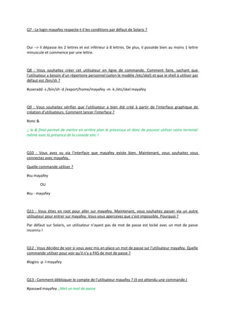Q7 : Le login mayafey respecte-t-il les conditions par défaut de Solaris ?
Oui --> il dépasse les 2 lettres et est inférieur à 8 lettres. De plus, il possède bien au moins 1 lettre
minuscule et commence par une lettre.
Q8 : Vous souhaitez créer cet utilisateur en ligne de commande. Comment faire, sachant que
l'utilisateur a besoin d'un répertoire personnel (selon le modèle /etc/skel) et que le shell à utiliser par
défaut est /bin/sh ?
#useradd -s /bin/sh -d /export/home/mayafey -m -k /etc/skel mayafey
Q9 : Vous souhaitez vérifier que l'utilisateur a bien été créé à partir de l'interface graphique de
création d'utilisateurs. Comment lancer l'interface ?
#smc &
;; le & final permet de mettre en arrière plan le processus et donc de pouvoir utiliser votre terminal
même avec la présence de la console smc !
Q10 : Vous avez vu via l'interface que mayafey existe bien. Maintenant, vous souhaitez vous
connectez avec mayafey.
Quelle commande utiliser ?
#su mayafey
OU
#su - mayafey
Q11 : Vous étiez en root pour aller sur mayafey. Maintenant, vous souhaitez passer via un autre
utilisateur pour entrer sur mayafey. Vous vous apercevez que c'est impossible. Pourquoi ?
Par défaut sur Solaris, un utilisateur n'ayant pas de mot de passe est locké avec un mot de passe
inconnu !
Q12 : Vous décidez de voir si vous avez mis en place un mot de passe sur l'utilisateur mayafey. Quelle
commande utiliser pour voir qu'il n'y a PAS de mot de passe ?
#logins -p -l mayafey
Q13 : Comment débloquer le compte de l'utilisateur mayafey ? (Il est attendu une commande.)
#passwd mayafey ;;Met un mot de passe
 