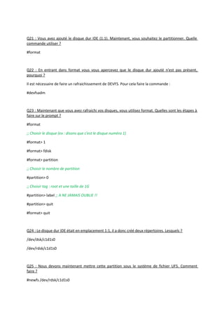 Q21 : Vous avez ajouté le disque dur IDE (1:1). Maintenant, vous souhaitez le partitionner. Quelle
commande utiliser ?
#format
Q22 : En entrant dans format vous vous apercevez que le disque dur ajouté n'est pas présent,
pourquoi ?
Il est nécessaire de faire un rafraichissement de DEVFS. Pour cela faire la commande :
#devfsadm
Q23 : Maintenant que vous avez rafraichi vos disques, vous utilisez format. Quelles sont les étapes à
faire sur le prompt ?
#format
;; Choisir le disque (ex : disons que c'est le disque numéro 1)
#format> 1
#format> fdisk
#format> partition
;; Choisir le nombre de partition
#partition> 0
;; Choisir tag : root et une taille de 1G
#partition> label ;; A NE JAMAIS OUBLIE !!
#partition> quit
#format> quit
Q24 : Le disque dur IDE était en emplacement 1:1, il a donc créé deux répertoires. Lesquels ?
/dev/dsk/c1d1s0
/dev/rdsk/c1d1s0
Q25 : Nous devons maintenant mettre cette partition sous le système de fichier UFS. Comment
faire ?
#newfs /dev/rdsk/c1d1s0
 