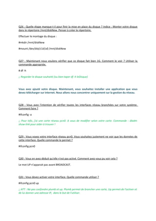 Q26 : Quelle étape manque-t-il pour finir la mise en place du disque ? Indice : Monter votre disque
dans le répertoire /mnt/diskNew. Penser à créer le répertoire.
Effectuer le montage du disque :
#mkdir /mnt/diskNew
#mount /dev/dsk/c1d1s0 /mnt/diskNew
Q27 : Maintenant nous voulons vérifier que ce disque fait bien 1G. Comment le voir ? Utiliser la
commande appropriée.
# df -h
;; Regarder le disque souhaité (ou bien taper df -h leDisque)
Vous avez ajouté votre disque. Maintenant, vous souhaitez installer une application que vous
devez télécharger sur internet. Nous allons nous concentrer uniquement sur la gestion du réseau.
Q28 : Vous avez l'intention de vérifier toutes les interfaces réseau branchées sur votre système.
Comment faire ?
#ifconfig -a
;; Pour info, j'ai une carte réseau pcn0. A vous de modifier selon votre carte. Commande : dladm
show-link pour aider à trouver !
Q29 : Vous voyez votre interface réseau pcn0. Vous souhaitez justement ne voir que les données de
cette interface. Quelle commande le permet ?
#ifconfig pcn0
Q30 : Vous en avez déduit qu'elle n'est pas activé. Comment avez-vous pu voir cela ?
Le mot UP n'apparait pas avant BROADCAST.
Q31 : Vous devez activer votre interface. Quelle commande utiliser ?
#ifconfig pcn0 up
;; ATT : Ne pas confondre plumb et up. Plumb permet de brancher une carte, Up permet de l'activer et
de lui donner une adresse IP, dans le but de l'utiliser.
 