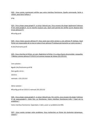 Q32 : Vous voulez maintenant vérifier que votre interface fonctionne. Quelle commande, facile à
utiliser, peut faire l'affaire ?
ping
Q33 : Vous pingez www.google.fr. Le ping n'aboutit pas. Vous essayez de pinger également l'adresse
IP de www.google.fr. Ca ne marche toujours pas. Quel outil permet de vérifier qu'on dispose bien
d'une adresse IP ?
#ifconfig pcn0
Q34 : Vous n'avez aucune adresse IP. Vous savez que votre serveur a une adresse IP statique. Quel
fichier est responsable de la mise en place d'une adresse IP statique permanente sur votre serveur ?
# /etc/hostname.pcn0
Q35 : Vous cherchez le fichier, en vain. Regénérer le fichier. Il y a deux façons de procéder. Lesquelles
? Mettez comme adresse IP 10.0.0.1 et comme masque de réseau 255.255.0.0.
1ere solution :
#gedit /etc/hostname.pcn0 &
Dans gedit, écrire :
10.0.0.1
netmask + 255.255.0.0
2ème solution :
#ifconfig pcn0 set 10.0.0.1 netmask 255.255.0.0
Q36 : Vous pingez www.google.fr. Le ping n'aboutit pas. Par contre, vous essayez de pinger l'adresse
IP de www.google.fr. Cette fois, ça fonctionne. Votre interface fonctionne-t-elle ? Quel est le
problème ?
Votre interface fonctionne. Cependant, il doit y avoir un problème de DNS.
Q37 : Vous voulez corriger votre problème. Vous recherchez un fichier de résolution dynamique.
Lequel ?
 