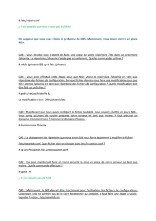 # /etc/resolv.conf
;; Il est possible que vous n'ayez pas le fichier.
On suppose que vous avez résolu le problème de DNS. Maintenant, vous devez mettre en place
NIS+.
Q38 : Vous décidez tout d'abord de faire une copie de votre répertoire /etc dans un répertoire
/phoenix. Le répertoire /phoenix n'existe pas actuellement. Quelles commandes utiliser ?
# mkdir /phoenix && cp -r /etc /phoenix
Q39 : Vous avez effectué cette étape pour que NIS+ utilise le répertoire /phoenix en tant que
répertoire des fichiers de configuration. Sur quel fichier devons-nous faire une modification pour que
NIS+ prenne /phoenix en tant que répertoire des fichiers de configuration ? Quelle modification doit
être fait sur ce fichier ?
# gedit /var/yp/Makefile &
La modification c'est : DIR=/phoenix/etc
Q40 : Maintenant que nous avons configuré le fichier souhaité, nous voulons mettre en place NIS+.
Vous savez qu'avant de vouloir préparer votre serveur en tant que maître, il faut préciser un
domaine. Comment faire ? Nommer le domaine Phoenix.
# domainname Phoenix
Q41 : Le changement de répertoire que nous avons fait nous force également à modifier le fichier
/etc/nsswitch.conf. Quel fichier doit-on charger dans /etc/nsswitch.conf ?
# cp /etc/nsswitch.files /etc/nsswitch.conf
Q42 : On peut maintenant faire en toute sécurité la mise en place de notre serveur en tant que
maître. Quelle commande effectuer ?
# ypinit -m
;; Ici ne rajouter pas de host
Q43 : Maintenant, le NIS devrait être fonctionnel pour l'utilisation des fichiers de configurations.
Cependant cela ne permet pas de le faire fonctionner au complet. Il faut faire une étape cruciale,
laquelle ? Indice : /etc/nsswitch.nis
 