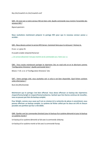 #cp /etc/nsswitch.nis /etc/nsswitch.conf
Q44 : On veut voir si notre serveur NIS est bien créé. Quelle commande nous montre l'ensemble des
serveurs NIS ?
#ypcat ypservers
Nous souhaitons maintenant préparer le partage NFS pour que le nouveau serveur puisse y
accéder.
Q45 : Nous devons activer le service NFS Server. Comment faire pour le retrouver ? Activez-le.
# svcs -a | grep nfs
# svcadm enable network/nfs/server
;; Un service désactivé n'est pas montré via la commande svcs. Faire svcs -a.
Q46 : Vous voulez maintenant partager le répertoire /etc en read only et en le décrivant comme
"Configuration Directory". Quelle commande faire ?
#share -F nfs -o ro -d "Configuration Directory" /etc
Q47 : Votre partage créé, vous souhaitez voir si celui-ci est bien disponible. Quel fichier contient
cette information ?
#cat /etc/dfs/sharetab
Maintenant que le partage s'est bien effectué. Vous devez effectuer un backup des répertoires
/export/home/wright et /export/home/vonkarma. Sachant que Von Karma continue de travailler,
vous ne pouvez pas faire de backup complet.
Pour Wright, comme vous savez qu'il est en mission (à la recherche de pièces à convictions), vous
pouvez effectuer un backup complet. Le système de fichier utilisé par les deux est UFS et chacun
possède une partition qui leur a été dédié.
Q48 : Quelles sont les commandes (évolués) pour le backup d'un système démonté et pour le backup
un système monté ?
Un backup d'un système démonté se fait avec la commande ufsdump.
Un backup d'un système monté se fait avec la commande fssnap.
 