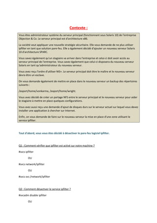 Contexte :
Vous êtes administrateur système du serveur principal (fonctionnant sous Solaris 10) de l'entreprise
Objection & Co. Le serveur principal est d'architecture x86.
La société veut appliquer une nouvelle stratégie sécuritaire. Elle vous demande de ne plus utiliser
ipfilter en tant que solution pare-feu. Elle a également décidé d'ajouter un nouveau serveur Solaris
10 d'architecture SPARC.
Vous savez également qu'un stagiaire va arriver dans l'entreprise et celui-ci doit avoir accès au
serveur principal de l'entreprise. Vous savez également que celui-ci disposera du nouveau serveur
Solaris en tant qu'administrateur du nouveau serveur.
Vous avez reçu l'ordre d'utiliser NIS+. Le serveur principal doit être le maître et le nouveau serveur
devra être un esclave.
On vous demande également de mettre en place dans le nouveau serveur un backup des répertoires
suivants :
/export/home/vonkarma, /export/home/wright.
Vous avez décidé de créer un partage NFS entre le serveur principal et le nouveau serveur pour aider
le stagiaire à mettre en place quelques configurations.
Vous avez aussi reçu une demande d'ajout de disques durs sur le serveur actuel sur lequel vous devez
installer une application à chercher sur Internet.
Enfin, on vous demande de faire sur le nouveau serveur la mise en place d'une zone utilisant le
service ipfilter.
Tout d'abord, vous vous êtes décidé à désactiver le pare-feu logiciel ipfilter.
Q1 : Comment vérifier que ipfilter est activé sur notre machine ?
#svcs ipfilter
OU
#svcs network/ipfilter
OU
#svcs svc:/network/ipfilter
Q2 : Comment désactiver le service ipfilter ?
#svcadm disable ipfilter
OU
 