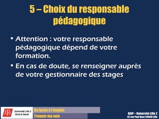 5 – Choix du responsable
           pédagogique
• Attention : votre responsable
  pédagogique dépend de votre
  formation.
• En cas de doute, se renseigner auprès
  de votre gestionnaire des stages



       Du lycée à l’emploi
                                   BAIP – Université Lille 2
       Trouver ma voie            42 rue Paul Duez 59000 Lille
 