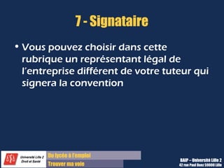 7 - Signataire
• Vous pouvez choisir dans cette
  rubrique un représentant légal de
  l’entreprise différent de votre tuteur qui
  signera la convention




       Du lycée à l’emploi
                                     BAIP – Université Lille 2
       Trouver ma voie               42 rue Paul Duez 59000 Lille
 