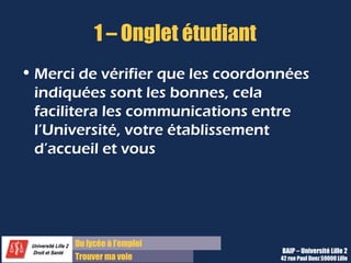 1 – Onglet étudiant
• Merci de vérifier que les coordonnées
  indiquées sont les bonnes, cela
  facilitera les communications entre
  l’Université, votre établissement
  d’accueil et vous




       Du lycée à l’emploi
                                   BAIP – Université Lille 2
       Trouver ma voie             42 rue Paul Duez 59000 Lille
 