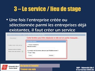 3 – Le service / lieu de stage
• Une fois l’entreprise créée ou
  sélectionnée parmi les entreprises déjà
  existantes, il faut créer un service
             Cette fenêtre peut être déplacée si elle est en partie masquée…




       Du lycée à l’emploi
                                                                        BAIP – Université Lille 2
       Trouver ma voie                                                  42 rue Paul Duez 59000 Lille
 