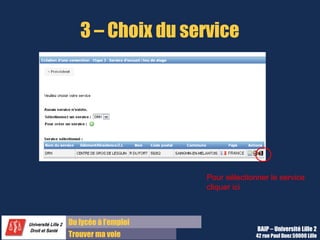 3 – Choix du service




                      Pour sélectionner le service
                      cliquer ici



Du lycée à l’emploi
                                    BAIP – Université Lille 2
Trouver ma voie                     42 rue Paul Duez 59000 Lille
 