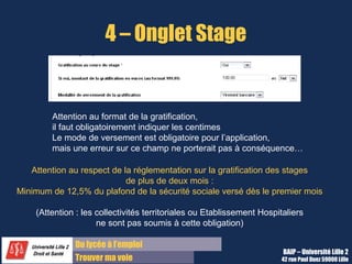 4 – Onglet Stage


        Attention au format de la gratification,
        il faut obligatoirement indiquer les centimes
        Le mode de versement est obligatoire pour l’application,
        mais une erreur sur ce champ ne porterait pas à conséquence…

   Attention au respect de la réglementation sur la gratification des stages
                            de plus de deux mois :
Minimum de 12,5% du plafond de la sécurité sociale versé dès le premier mois

    (Attention : les collectivités territoriales ou Etablissement Hospitaliers
                     ne sont pas soumis à cette obligation)

              Du lycée à l’emploi
                                                                        BAIP – Université Lille 2
              Trouver ma voie                                          42 rue Paul Duez 59000 Lille
 