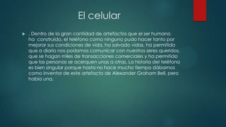 El celular
 . Dentro de la gran cantidad de artefactos que el ser humano
ha construido, el teléfono como ninguno pudo hacer tanto por
mejorar sus condiciones de vida, ha salvado vidas, ha permitido
que a diario nos podamos comunicar con nuestros seres queridos,
que se hagan miles de transacciones comerciales y ha permitido
que las personas se acerquen unas a otras. La historia del teléfono
es bien singular porque hasta no hace mucho tiempo dábamos
como inventor de este artefacto de Alexander Graham Bell, pero
había una.
 