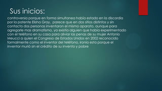 Sus inicios:
controversia porque en forma simultanea había estado en la discordia
por la patente Elisha Gray, parece que en dos sitios distintos y sin
contacto dos personas inventaron el mismo aparato, aunque para
agregarle mas dramatismo, ya existía alguien que había experimentado
con el teléfono en su casa para aliviar las penas de su mujer Antonio
Meucci a quien el Congreso de Estados Unidos en 2002 reconocido
formalmente como el inventor del teléfono, ironía esta porque el
inventor murió sin el crédito de su invento y pobre
 