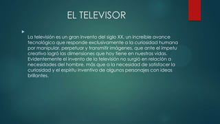 EL TELEVISOR

La televisión es un gran invento del siglo XX, un increíble avance
tecnológico que responde exclusivamente a la curiosidad humana
por manipular, perpetuar y transmitir imágenes, que ante el ímpetu
creativo logró las dimensiones que hoy tiene en nuestras vidas.
Evidentemente el invento de la televisión no surgió en relación a
necesidades del hombre, más que a la necesidad de satisfacer la
curiosidad y el espíritu inventivo de algunos personajes con ideas
brillantes.
 