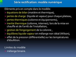Série rectification: modèle numérique
Eléments pris en compte dans le modèle:
 équations de bilan (matière et thermique),
 pertes de charge (liquide et vapeur) pour chaque plateau,
 pertes thermiques (colonne et équipements),
 inertie thermique (colonne, internes), lors de la mise en
chauffe et de l’arrêt de l’installation,
 gestion de l’engorgement de la colonne ,
 équilibres liquide-vapeur en mélange non idéal (Wilson),
 effet de la pression (différentielle) sur les températures
d’ébullition.
Limites du modèle
 mélange binaire.

 