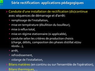 Série rectification: applications pédagogiques
 Conduite d’une installation de rectification (dis)continue

avec séquences de démarrage et d’arrêt:
•
•
•
•
•

remplissage de l’installation,
mise en température (ébullition du bouilleur),
mise à reflux total,
mise en régime stationnaire (si applicable),
conduite selon les critères de production choisis
(charge, débits, composition des phases distillat et/ou
résidu…),
• arrêt,
• refroidissement,
• vidange de l’installation,
 Bilans matières (en continu ou sur l’ensemble de l’opération),
 Bilans thermiques,…

 
