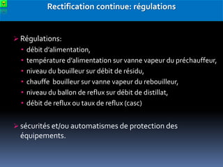 Rectification continue: régulations

 Régulations:
• débit d’alimentation,
• température d’alimentation sur vanne vapeur du préchauffeur,
• niveau du bouilleur sur débit de résidu,
• chauffe bouilleur sur vanne vapeur du rebouilleur,
• niveau du ballon de reflux sur débit de distillat,
• débit de reflux ou taux de reflux (casc)
 sécurités et/ou automatismes de protection des

équipements.

 