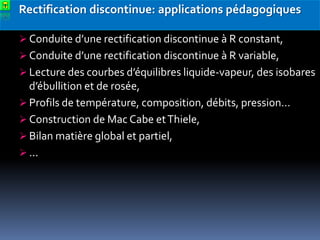 Rectification discontinue: applications pédagogiques
 Conduite d’une rectification discontinue à R constant,
 Conduite d’une rectification discontinue à R variable,
 Lecture des courbes d’équilibres liquide-vapeur, des isobares

d’ébullition et de rosée,
 Profils de température, composition, débits, pression…
 Construction de Mac Cabe et Thiele,
 Bilan matière global et partiel,
 ...

 