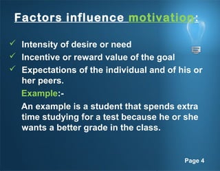 Page 4
Factors influence motivation:
 Intensity of desire or need
 Incentive or reward value of the goal
 Expectations of the individual and of his or
her peers.
Example:-
An example is a student that spends extra
time studying for a test because he or she
wants a better grade in the class.
 