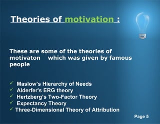 Page 5
Theories of motivation :
These are some of the theories of
motivaton which was given by famous
people
 Maslow’s Hierarchy of Needs
 Alderfer's ERG theory
 Hertzberg’s Two-Factor Theory
 Expectancy Theory
 Three-Dimensional Theory of Attribution
 