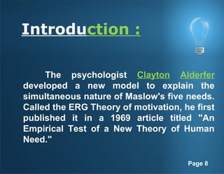 Page 8
Introduction :
The psychologist Clayton Alderfer
developed a new model to explain the
simultaneous nature of Maslow's five needs.
Called the ERG Theory of motivation, he first
published it in a 1969 article titled "An
Empirical Test of a New Theory of Human
Need."
 