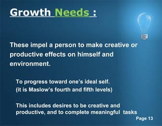 Page 13
Growth Needs :
These impel a person to make creative or
productive effects on himself and
environment.
To progress toward one’s ideal self.
(it is Maslow’s fourth and fifth levels)
This includes desires to be creative and
productive, and to complete meaningful tasks
 