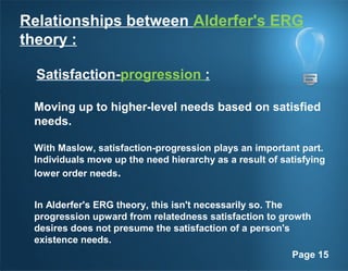 Page 15
Relationships between Alderfer's ERG
theory :
Satisfaction-progression :
Moving up to higher-level needs based on satisfied
needs.
With Maslow, satisfaction-progression plays an important part.
Individuals move up the need hierarchy as a result of satisfying
lower order needs.
In Alderfer's ERG theory, this isn't necessarily so. The
progression upward from relatedness satisfaction to growth
desires does not presume the satisfaction of a person's
existence needs.
 