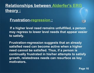 Page 16
Relationships between Alderfer's ERG
theory :
Frustration-regression :
If a higher level need remains unfulfilled, a person
may regress to lower level needs that appear easier
to satisfy.
Frustration-regression suggests that an already
satisfied need can become active when a higher
need cannot be satisfied. Thus, if a person is
continually frustrated in his/her attempts to satisfy
growth, relatedness needs can resurface as key
motivators.
 