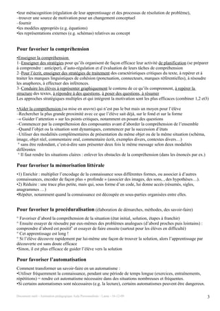 •leur métacognition (régulation de leur apprentissage et des processus de résolution de problème),
–trouver une source de motivation pour un changement conceptuel
–fournir
•les modèles appropriés (e.g. équations)
•les représentations externes (e.g. schémas) relatives au concept


Pour favoriser la compréhension
•Enseigner la compréhension
1–Enseigner des stratégies pour qu’ils organisent de façon efficace leur activité de planification (se préparer
à comprendre : anticiper), d’auto-régulation et d’évaluation de leurs tâches de compréhension
2–Pour l’écrit, enseigner des stratégies de traitement des caractéristiques critiques du texte, à repérer et à
traiter les marques linguistiques de cohésion (ponctuation, connecteurs, marques référentielles), à résoudre
les anaphores, à effectuer des inférences.
3–Conduire les élèves à représenter graphiquement le contenu de ce qu’ils comprennent, à repérer la
structure des textes, à répondre à des questions, à poser des questions, à résumer
Les approches stratégiques multiples et qui intègrent la motivation sont les plus efficaces (combiner 1,2 et3)

•Aider la compréhension (sa mise en œuvre) qui n’est pas le but mais un moyen pour l’élève
–Rechercher la plus grande proximité avec ce que l’élève sait déjà, sur le fond et sur la forme
–« Guider l’attention » sur les points critiques, notamment en posant des questions
–Commencer par la compréhension des composantes avant d’aborder la compréhension de l’ensemble
–Quand l’objet ou la situation sont dynamiques, commencer par la succession d’états
–Utiliser des modalités complémentaires de présentation du même objet ou de la même situation (schéma,
image, objet réel, commentaire oral, commentaire écrit, exemples divers, contextes divers…)
 ° sans être redondant, c’est-à-dire sans présenter deux fois le même message selon deux modalités
différentes
 ° Il faut rendre les situations claires : enlever les obstacles de la compréhension (dans les énoncés par ex.)

Pour favoriser la mémorisation littérale
•1) Enrichir : multiplier l’encodage de la connaissance sous différentes formes, ou associer à d’autres
connaissances, encoder de façon plus « profonde » (associer des images, des sons, , des hypothèses…).
•2) Réduire : une trace plus petite, mais qui, sous forme d’un code, lui donne accès (résumés, sigles,
anagrammes …)
•Répéter, notamment quand la connaissance est découpée en sous-parties organisées entre elles.


Pour favoriser la procéduralisation (élaboration de démarches, méthodes, des savoir-faire)
° Favoriser d’abord la compréhension de la situation (état initial, solution, étapes à franchir)
° Ensuite essayer de résoudre par eux-mêmes des problèmes analogues (d’abord proches puis lointains) :
comprendre d’abord est positif’ et essayer de faire ensuite (surtout pour les élèves en difficulté)
° Cet apprentissage est long !
° Si l’élève découvre rapidement par lui-même une façon de trouver la solution, alors l’apprentissage par
découverte est sans doute efficace
•Sinon, il est plus efficace de guider l’élève vers la solution

Pour favoriser l’automatisation
Comment transformer un savoir-faire en un automatisme :
•Utiliser fréquemment la connaissance, pendant une période de temps longue (exercices, entraînements,
répétitions) = rendre cet automatisme nécessaire dans des situations nombreuses et fréquentes.
•Si certains automatismes sont nécessaires (e.g. la lecture), certains automatismes peuvent être dangereux.

Document outil - Animation pédagogique Aide Personnalisée - Lanta - 16-12-09                                      3
 