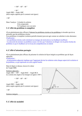 = 180° – 60° – 40 °

            = 80 °
Angle DBE = Angle ABC
(deux angles opposés par le sommet sont égaux)

= 80°

Dans l’analyse : 1) étudier la solution
                 2) la comprendre
                 3) l’expliquer avec ses mots
3. L’effet du problème à compléter

•Il est généralement plus efficace d’alterner les problèmes résolus et les problèmes à résoudre que de ne
présenter que des problèmes résolus
•Les problèmes à compléter (solution partielle donnée) peuvent agir comme un substitut à cette alternance
•Explication :
–Les problèmes résolus seuls entraînent un manque de motivation et un feedback insuffisant
–La nécessité de terminer un problème assure à la fois que l’attention est dirigée vers la partie résolue du
problème et que le feedback sur le niveau de compréhension est atteint



4. L’effet d’attention partagée

•Il est généralement plus efficace de présenter la solution de façon intégrée au problème que de façon
adjacente
•Explication :
–la présentation adjacente implique que l’apprenant devine les relations entre chaque aspect de la solution et
du problème, ce qui représente un coût cognitif inutile

Dans la figure ci-dessus, trouvez la valeur
de l’angle DBE.
Solution adjacente :
Angle ABC = 180° – Angle BAC – Angle BCA
(La somme des angles d’un triangle est égale à 180°)

               = 180° – 60° – 40 °

            = 80 °
Angle DBE = Angle ABC
(deux angles opposés par le sommet sont égaux)

= 80°

Solution intégrée:                                              →



5. L’effet de modalité



Document outil - Animation pédagogique Aide Personnalisée - Lanta - 16-12-09                                   5
 