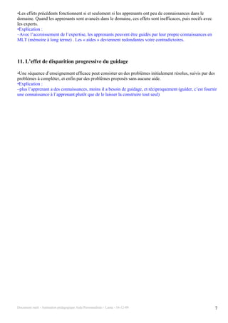 •Les effets précédents fonctionnent si et seulement si les apprenants ont peu de connaissances dans le
domaine. Quand les apprenants sont avancés dans le domaine, ces effets sont inefficaces, puis nocifs avec
les experts.
•Explication :
–Avec l’accroissement de l’expertise, les apprenants peuvent être guidés par leur propre connaissances en
MLT (mémoire à long terme) . Les « aides » deviennent redondantes voire contradictoires.



11. L’effet de disparition progressive du guidage

•Une séquence d’enseignement efficace peut consister en des problèmes initialement résolus, suivis par des
problèmes à compléter, et enfin par des problèmes proposés sans aucune aide.
•Explication :
–plus l’apprenant a des connaissances, moins il a besoin de guidage, et réciproquement (guider, c’est fournir
une connaissance à l’apprenant plutôt que de le laisser la construire tout seul)




Document outil - Animation pédagogique Aide Personnalisée - Lanta - 16-12-09                                7
 