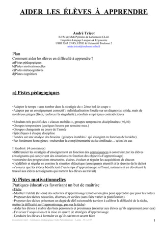 AIDER LES ÉLÈVES À APPRENDRE

                                                André Tricot
                                   IUFM de Midi Pyrénées & Laboratoire CLLE
                                     Cognition Langage Langues & Ergonomie
                                  UMR 5263 CNRS, EPHE & Université Toulouse 2
                                          andre.tricot@toulouse.iufm.fr

Plan
Comment aider les élèves en difficulté à apprendre ?
a)Pistes pédagogiques
b)Pistes motivationnelles
c)Pistes métacognitives
d)Pistes cognitives




a) Pistes pédagogiques

•Adapter le temps : sans tomber dans la stratégie du « 2ème bol de soupe »
•Adapter par un enseignement correctif : individualisation fondée sur un diagnostic solide, mais de
nombreux pièges (fixer, renforcer la singularité), résultats empiriques contradictoires

•Résultats très positifs des « classes mobiles », groupes temporaires disciplinaires (+0,40)
•Groupes temporaires (quelques heures par semaine max.)
•Groupes changeants au cours de l’année
•Spécifiques à chaque discipline
•Fondés sur une analyse des besoins (groupes instables : qui changent en fonction de la tâche)
•Par forcément homogènes : rechercher la complémentarité ou la similitude… selon les cas

Il faudrait (4 constantes)
•différencier les stratégies d’enseignement en fonction des connaissances à construire par les élèves
(enseignants qui conçoivent des situations en fonction des objectifs d’apprentissage)
•construire des progressions structurées, claires, évaluer et réguler les acquisitions de chacun
•(re)définir et réguler en continu la situation didactique (enseignants attentifs à la réussite de le tâche)
•s’assurer que les élèves bénéficient d’un temps d’apprentissage suffisant, notamment en dévoluant le
travail aux élèves (enseignants qui mettent les élèves au travail)

b) Pistes motivationnelles
Pratiques éducatives favorisant un but de maîtrise
•Tâche
–Montrer l’utilité (le sens) des activités d’apprentissage (motivation plus pour apprendre que pour les notes)
–Proposer des tâches nouvelles, diverses, et variées (sans faire varier la planification)
–Proposer des tâches présentant un degré de défi raisonnable (arriver à calibrer la difficulté de la tâche,
mettre la difficulté sur l’apprentissage, pas sur la tâche)
–Aider les élèves à établir des buts personnels et proximaux (montrer aux élèves qu’ils apprennent pour eux)
–Favoriser l’acquisition et la mise en œuvre de stratégies d’apprentissage
–Conduire les élèves à formuler ce qu’ils savent et savent faire
Document outil - Animation pédagogique Aide Personnalisée - Lanta - 16-12-09                                 1
 