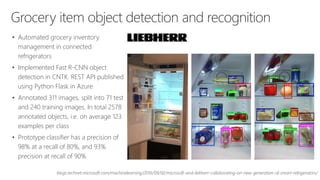 Grocery item object detection and recognition
• Automated grocery inventory
management in connected
refrigerators
• Implemented Fast R-CNN object
detection in CNTK. REST API published
using Python Flask in Azure
• Annotated 311 images, split into 71 test
and 240 training images. In total 2578
annotated objects, i.e. on average 123
examples per class
• Prototype classifier has a precision of
98% at a recall of 80%, and 93%
precision at recall of 90%
blogs.technet.microsoft.com/machinelearning/2016/09/02/microsoft-and-liebherr-collaborating-on-new-generation-of-smart-refrigerators/
 