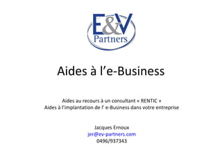 Aides à l’e-Business
Aides au recours à un consultant « RENTIC »
Aides à l’implantation de l’ e-Business dans votre entreprise
Jacques Ernoux
jer@ev-partners.com
0496/937343
 