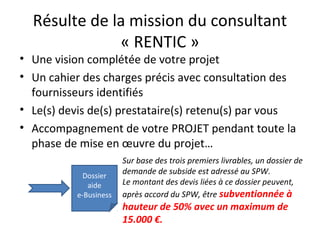 Résulte de la mission du consultant
« RENTIC »
• Une vision complétée de votre projet
• Un cahier des charges précis avec ...