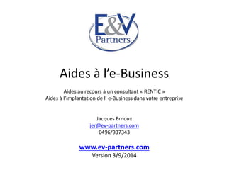 Aides à l’e-Business 
Aides au recours à un consultant « RENTIC » 
Aides à l’implantation de l’ e-Business dans votre entreprise 
Jacques Ernoux 
jer@ev-partners.com 
0496/937343 
www.ev-partners.com 
Version 3/9/2014 
 