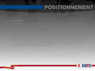 POSITIONNEMENT

Attractif
Beaucoup de personnes sont touchées directement ou
indirectement par le virus. AIDES permet de les soutenir grâce à
ses différentes missions.

Distinctif
Aides se distingue des autres associations de LCS car elle est la
première association de lutte contre le SIDA et membre de la
coalition internationale SIDA plus. C’est la seule association au
service de la société toute entière.
 