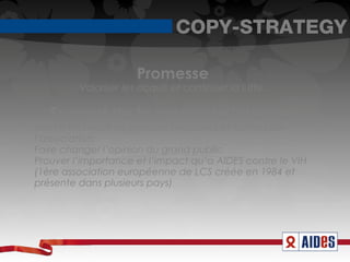 COPY-STRATEGY

                      Promesse
         Valoriser les acquis et continuer la lutte.

   Support de la promesse/preuves
Mettre en avant les grandes avancées et actions de
l’association.
Faire changer l’opinion du grand public
Prouver l’importance et l’impact qu’a AIDES contre le VIH
(1ère association européenne de LCS créée en 1984 et
présente dans plusieurs pays)
 