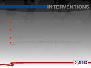 INTERVENTIONS

  Intervention des bénévoles de l’association dans les collèges
pour les classes de 3èmes.

   Objectifs : Les sensibiliser sur les risques et les modes de
prévention possibles.

 Répondre à leurs questions.

  Leur parler du street marketing qui aura lieu quelque temps
après.
 