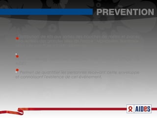 PREVENTION

  Distribution de kits aux sorties des bouches de métro et places
fréquentées des grandes villes de France : Montpellier, Bordeaux,
Lyon, Lille puis Paris (cf rétro-planning)


   Kit contenant: enveloppe avec préservatif, flyer informant du
street marketing ayant lieu dans leur ville, ruban à l'effigie de
AIDES


   Permet de quantifier les personnes recevant cette enveloppe
et connaissant l'existence de cet événement.
 