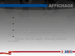 AFFICHAGE

         Souhait d'interpeller notre cible sur l'importance du
travail que fait AIDES, et sur les actions que mène l'association.

        Montrer pourquoi AIDES est la référence en matière
d'association luttant contre le SIDA à travers ses actions.

         Utilisation de formes géométriques similaires à
l’opération de street marketing et déclinaison pour chaque
action.

       Affichage dans les supports JC.Decaux (partenariat
avec AIDES)
 