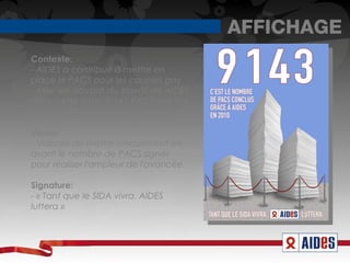AFFICHAGE
Contexte:
- AIDES a contribué à mettre en
place le PACS pour les couples gay.
- Mise en aavant du travail de AIDES
dans cette lutte: 9 143 PACS ont été
signé en 2010 en partie grâce à eux.

Visuel:
- Volonté de mettre uniquement en
avant le nombre de PACS signés
pour réaliser l'ampleur de l'avancée.

Signature:
- « Tant que le SIDA vivra. AIDES
luttera » 
 