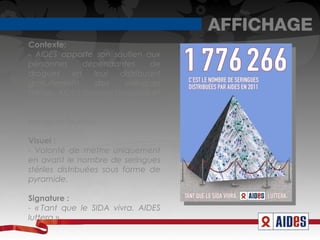 AFFICHAGE
Contexte:
- AIDES apporte son soutien aux
personnes       dépendantes        de
drogues      en    leur    distribuant
gratuitement        des     seringues
stériles. AIDES favorise l'hygiène et
minimise ainsi les transmissions
possibles. Pas moins de 1 776 266
seringues fournies.

Visuel :
- Volonté de mettre uniquement
en avant le nombre de seringues
stériles distribuées sous forme de
pyramide.

Signature :
- « Tant que le SIDA vivra. AIDES
luttera » 
 