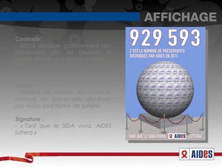 AFFICHAGE
Contexte:
- AIDES distribue gratuitement des
préservatifs afin de favoriser la
protection du plus grand nombre.
929 593 préservatifs ont ainsi été
donnés en 2011.

Visuel:
- Volonté de mettre en avant le
nombre de préservatifs distribués
par Aides sous forme de sphère.

Signature :
- « Tant que le SIDA vivra. AIDES
luttera » 
 