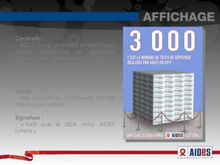 AFFICHAGE
Contexte :
- AIDES a mis en place le dépistage
rapide permettant en quelques
minutes de déterminer si l'on est
porteur ou non du VIH. AIDES a
permis à 3000 personnes de faire le
test.

Visuel :
- Mise en relief du nombre de test de
dépistages réalisés.

Signature :
- « Tant que le SIDA vivra. AIDES
luttera » 
 