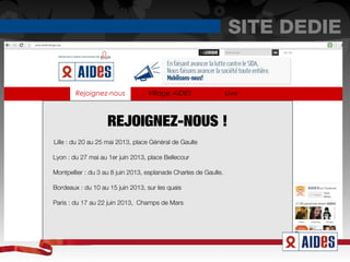 SITE DEDIE
www.aidesvillage.org




                       Rejoignez-nous
                       Rejoignez-nous            Village AIDES                  Live



                                  REJOIGNEZ-NOUS !
              Lille : du 20 au 25 mai 2013, place Général de Gaulle

              Lyon : du 27 mai au 1er juin 2013, place Bellecour

              Montpellier : du 3 au 8 juin 2013, esplanade Charles de Gaulle.

              Bordeaux : du 10 au 15 juin 2013, sur les quais

              Paris : du 17 au 22 juin 2013, Champs de Mars
 