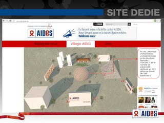 SITE DEDIE
www.aidesvillage.org




                       Rejoignez-nous   Village AIDES   Live

                                                               Au clic, affichage
                                                               d’informations
                                                               complémentaires
                                                               sur les structures.
                                                               Exemple :
                                                               « 929 593, c’est le
                                                               nombre de
                                                               préservatifs
                                                               distribués en 2011
                                                               grâce au travail
                                                               de 1000
                                                               bénévoles »
 