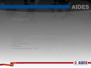 AIDES

Les réussites:
Accès au dossier médical
Avancées en matière de traitements
Distribution de seringues stériles et à usage unique
Dépistage en 30 secondes
Accueil, aide et écoute dans les dispensaires (Accompagnement et
encadrement)
Amélioration et conditions de vie des malades
Mobilisation
Collecte de fond
Plaidoyer
Avancées sociétales : PACS
 
