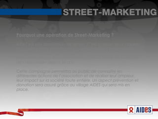 STREET-MARKETING

Pourquoi une opération de Street-Marketing ?

AIDES est une association de terrain. C’est la raison pour laquelle
nous axons cette campagne sur un événement important et
national. Le but est de marquer les esprits et générer des
retombées presse, en démontrant au grand public les combats
de l’association depuis 30 ans.

Cette campagne permettra au public de connaître les
différentes actions de l’association et de réaliser leur ampleur,
leur impact sur la société toute entière. Un aspect prévention et
donation sera assuré grâce au village AIDES qui sera mis en
place.
 