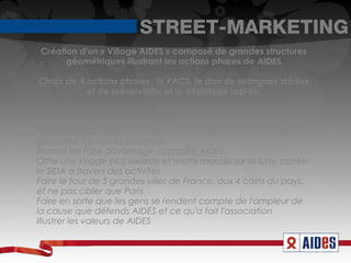 STREET-MARKETING
Création d'un « Village AIDES » composé de grandes structures
      géométriques illustrant les actions phares de AIDES

Choix de 4 actions phares : le PACS, le don de seringues stériles
           et de préservatifs, et le dépistage rapide.

                             Intérêt:

Permet à AIDES d'être au cœur de ses cibles et au contact des
gens pour faciliter la proximité
Permet de faire davantage connaître AIDES
Offre une image plus vivante et moins morose sur la lutte contre
le SIDA à travers des activités
Faire le tour de 5 grandes villes de France, aux 4 coins du pays,
et ne pas cibler que Paris
Faire en sorte que les gens se rendent compte de l'ampleur de
la cause que défends AIDES et ce qu'a fait l'association
Illustrer les valeurs de AIDES
 