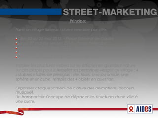 STREET-MARKETING
                              Principe:

Faire un village itinérant d'une semaine par ville:


  Lille: 20 au 25 mai 2013 – Place Général de Gaulle

  Lyon: 27 mai au 1er juin 2013 – Place Bellecour

  Montpellier: 3 au 8 juin 2013 – Esplanade Charles de Gaulle

  Bordeaux: 10 au 15 juin 2013 – Sur les Quais

  Paris: 17 au 22 juin 2013 – Champs de Mars

Installer les structures visibles sur les affiches en grandeur nature
sur ces places pour interpeller les personnes venant au village : 4
« statues » faites de plexiglas : des tours, une pyramide, une
sphère et un cube, remplis des 4 objets en question.

Organiser chaque samedi de clôture des animations (discours,
musique).
Un transporteur s'occupe de déplacer les structures d'une ville à
une autre.
 